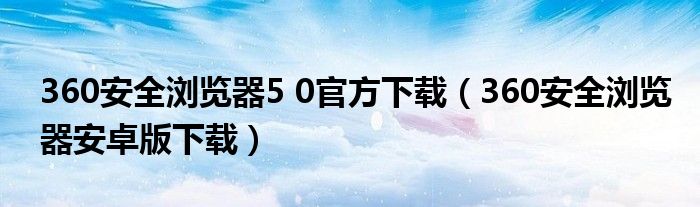 360安全浏览器5 0官方下载（360安全浏览器安卓版下载）