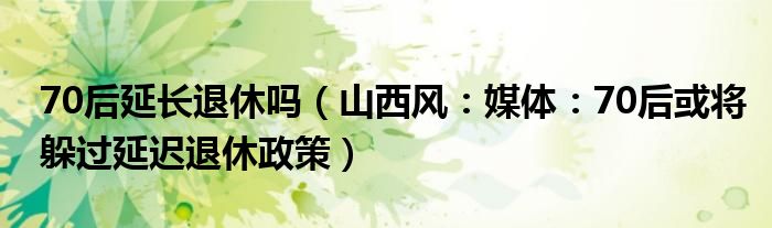 70后延长退休吗（山西风：媒体：70后或将躲过延迟退休政策）