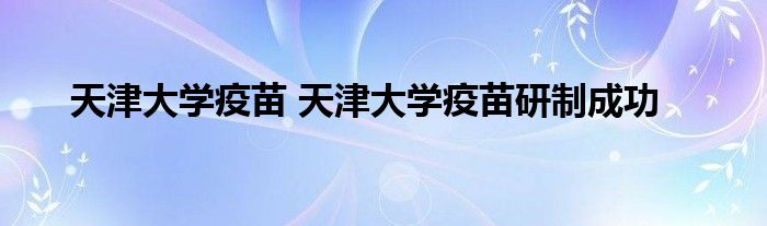 天津大学疫苗 天津大学疫苗研制成功