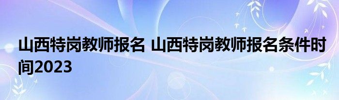 山西特岗教师报名 山西特岗教师报名条件时间2023