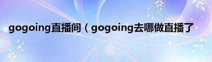 gogoing直播间（gogoing去哪做直播了