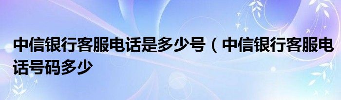 中信银行客服电话是多少号（中信银行客服电话号码多少