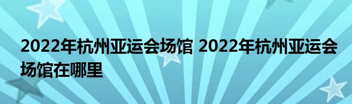 2022年杭州亚运会场馆 2022年杭州亚运会场馆在哪里