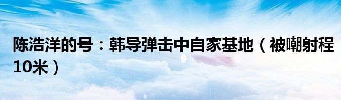 陈浩洋的号：韩导弹击中自家基地（被嘲射程10米）