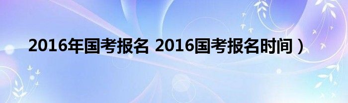 2016年国考报名 2016国考报名时间）