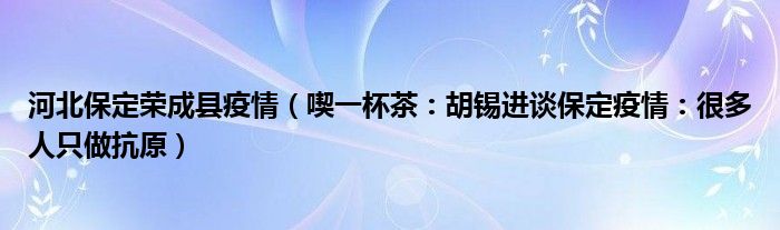 河北保定荣成县疫情（喫一杯茶：胡锡进谈保定疫情：很多人只做抗原）