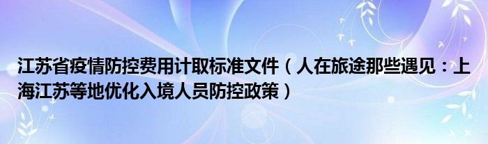 江苏省疫情防控费用计取标准文件（人在旅途那些遇见：上海江苏等地优化入境人员防控政策）