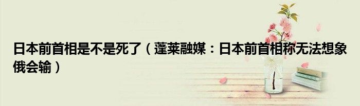 日本前首相是不是死了（蓬莱融媒：日本前首相称无法想象俄会输）