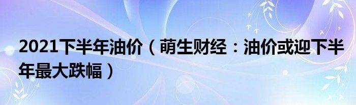 2021下半年油价（萌生财经：油价或迎下半年最大跌幅）