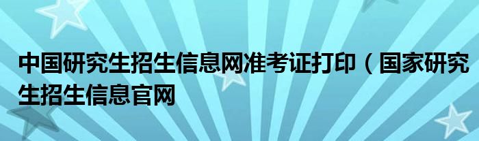 中国研究生招生信息网准考证打印（国家研究生招生信息官网