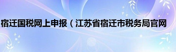 宿迁国税网上申报（江苏省宿迁市税务局官网