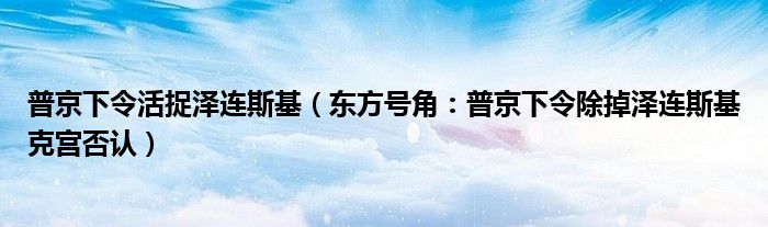 普京下令活捉泽连斯基（东方号角：普京下令除掉泽连斯基克宫否认）