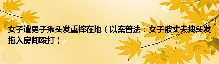 女子遭男子揪头发重摔在地（以案普法：女子被丈夫拽头发拖入房间殴打）