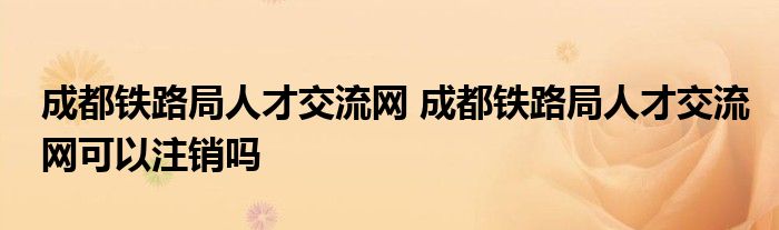 成都铁路局人才交流网 成都铁路局人才交流网可以注销吗