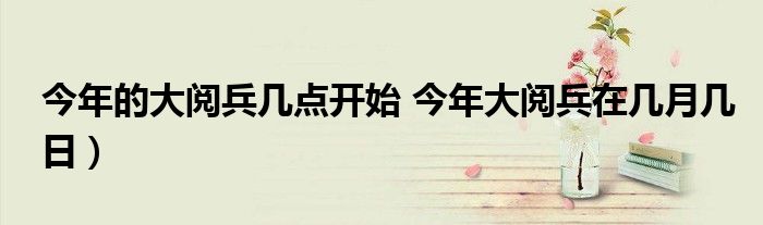 今年的大阅兵几点开始 今年大阅兵在几月几日）