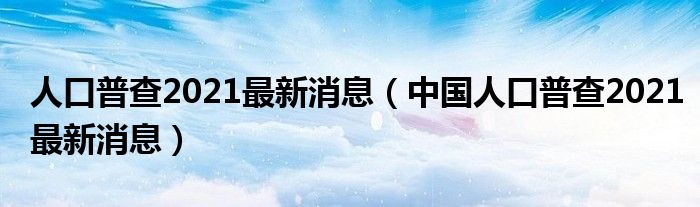 人口普查2021最新消息（中国人口普查2021最新消息）