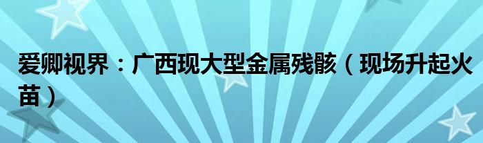 爱卿视界：广西现大型金属残骸（现场升起火苗）