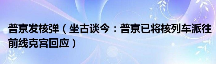 普京发核弹（坐古谈今：普京已将核列车派往前线克宫回应）