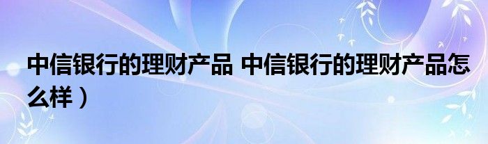 中信银行的理财产品 中信银行的理财产品怎么样）