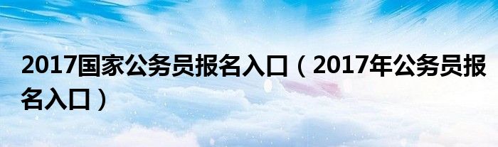 2017国家公务员报名入口（2017年公务员报名入口）