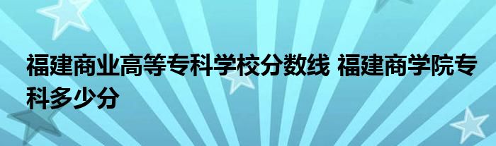 福建商业高等专科学校分数线 福建商学院专科多少分