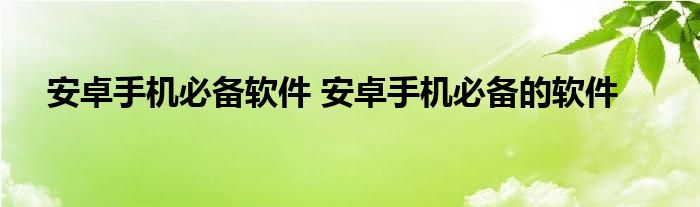 安卓手机必备软件 安卓手机必备的软件