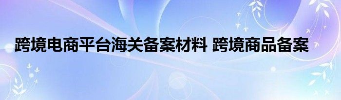 跨境电商平台海关备案材料 跨境商品备案