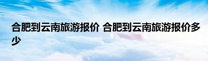 合肥到云南旅游报价 合肥到云南旅游报价多少