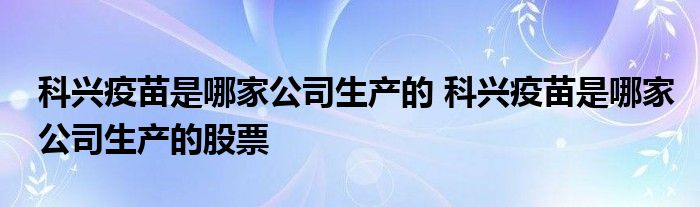 科兴疫苗是哪家公司生产的 科兴疫苗是哪家公司生产的股票