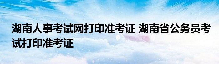 湖南人事考试网打印准考证 湖南省公务员考试打印准考证