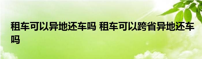 租车可以异地还车吗 租车可以跨省异地还车吗