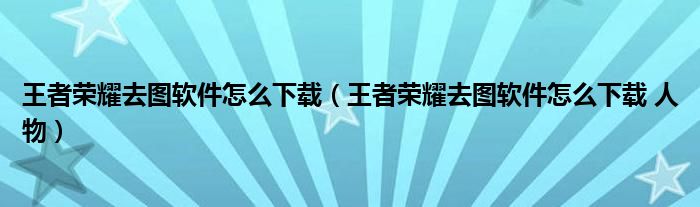 王者荣耀去图软件怎么下载（王者荣耀去图软件怎么下载 人物）