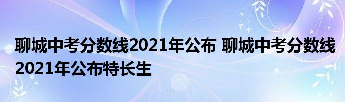 聊城中考分数线2021年公布 聊城中考分数线2021年公布特长生