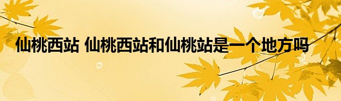 仙桃西站 仙桃西站和仙桃站是一个地方吗