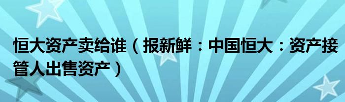 恒大资产卖给谁（报新鲜：中国恒大：资产接管人出售资产）