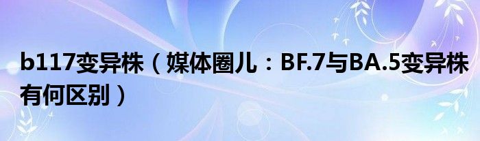 b117变异株（媒体圈儿：BF.7与BA.5变异株有何区别）