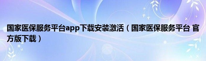 国家医保服务平台app下载安装激活（国家医保服务平台 官方版下载）