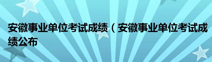 安徽事业单位考试成绩（安徽事业单位考试成绩公布