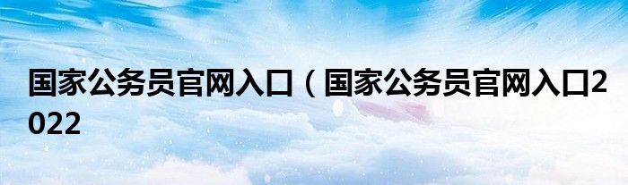 国家公务员官网入口（国家公务员官网入口2022