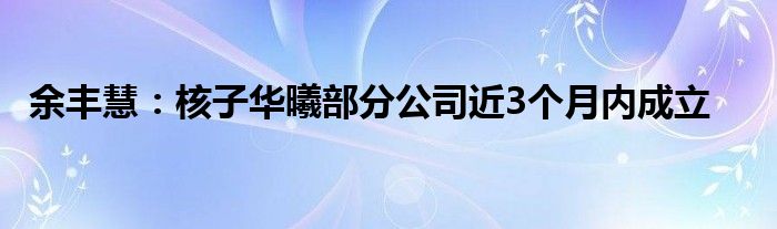 余丰慧：核子华曦部分公司近3个月内成立