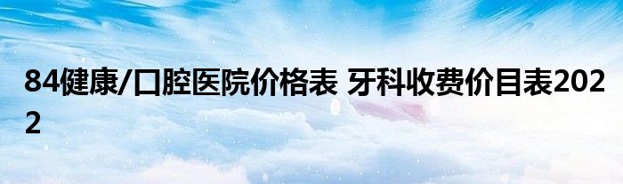 84健康/口腔医院价格表 牙科收费价目表2022