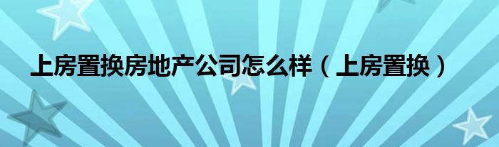 上房置换房地产公司怎么样（上房置换）