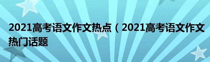 2021高考语文作文热点（2021高考语文作文热门话题