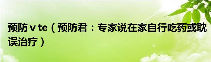 预防ⅴte（预防君：专家说在家自行吃药或耽误治疗）