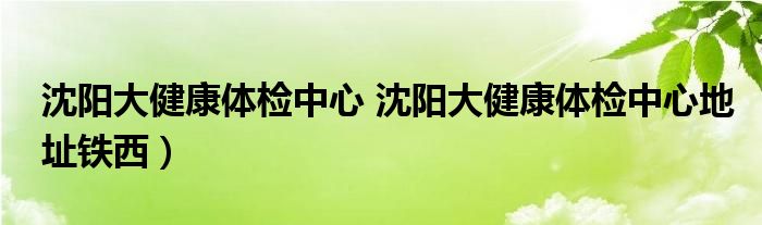 沈阳大健康体检中心 沈阳大健康体检中心地址铁西）