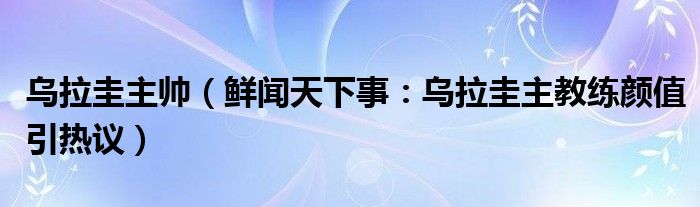 乌拉圭主帅（鲜闻天下事：乌拉圭主教练颜值引热议）