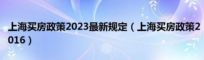 上海买房政策2023最新规定（上海买房政策2016）