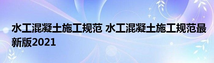 水工混凝土施工规范 水工混凝土施工规范最新版2021