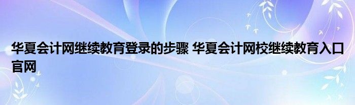 华夏会计网继续教育登录的步骤 华夏会计网校继续教育入口官网