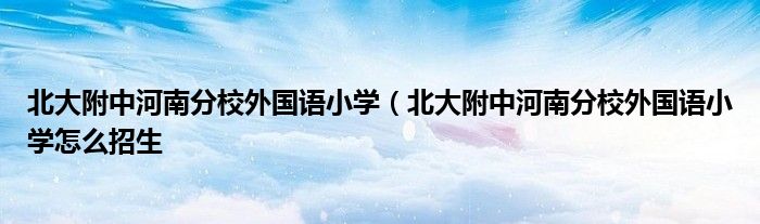 北大附中河南分校外国语小学（北大附中河南分校外国语小学怎么招生